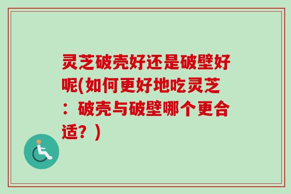 灵芝破壳好还是破壁好呢(如何更好地吃灵芝：破壳与破壁哪个更合适？)