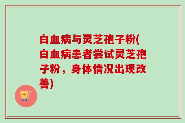 白血病与灵芝孢子粉(白血病患者尝试灵芝孢子粉，身体情况出现改善)