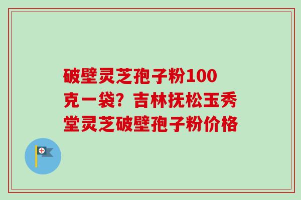 破壁灵芝孢子粉100克一袋？吉林抚松玉秀堂灵芝破壁孢子粉价格