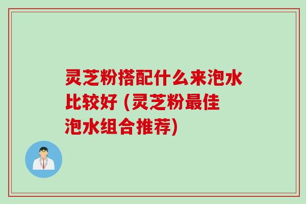 灵芝粉搭配什么来泡水比较好 (灵芝粉佳泡水组合推荐)