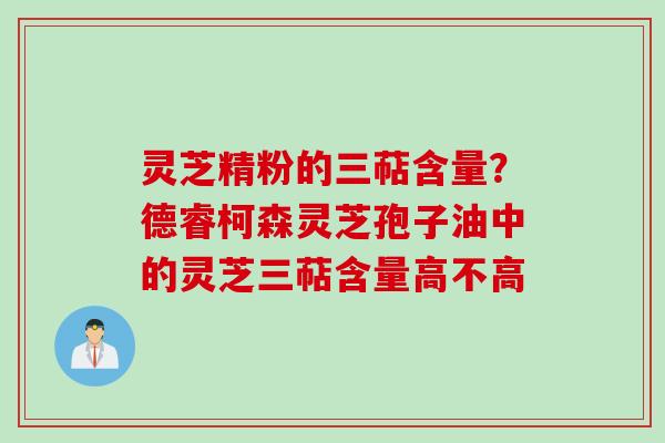 灵芝精粉的三萜含量？德睿柯森灵芝孢子油中的灵芝三萜含量高不高