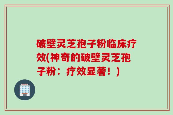破壁灵芝孢子粉临床疗效(神奇的破壁灵芝孢子粉：疗效显著！)