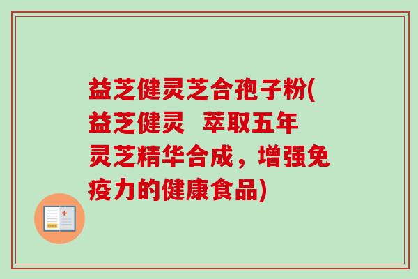 益芝健灵芝合孢子粉(益芝健灵  萃取五年灵芝精华合成，增强免疫力的健康食品)