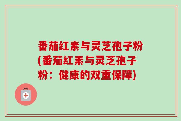 番茄红素与灵芝孢子粉(番茄红素与灵芝孢子粉：健康的双重保障)