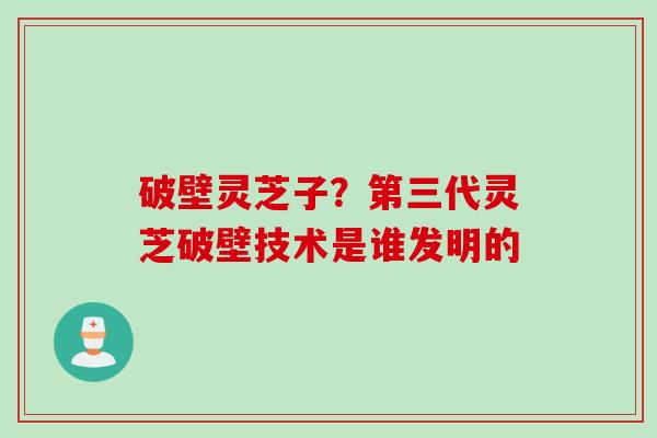 破壁灵芝子？第三代灵芝破壁技术是谁发明的