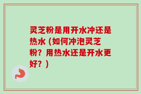 灵芝粉是用开水冲还是热水 (如何冲泡灵芝粉？用热水还是开水更好？)
