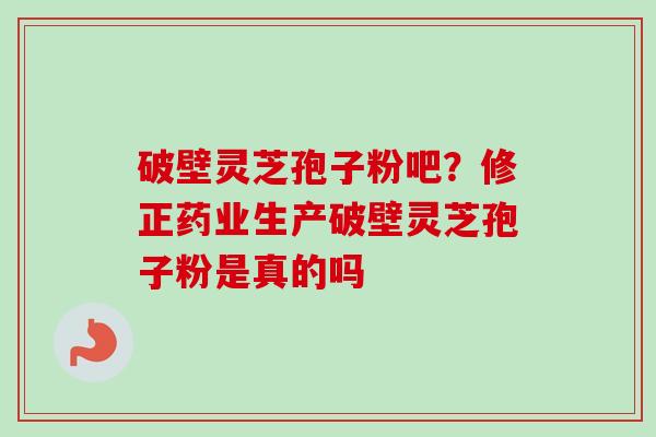 破壁灵芝孢子粉吧？修正药业生产破壁灵芝孢子粉是真的吗