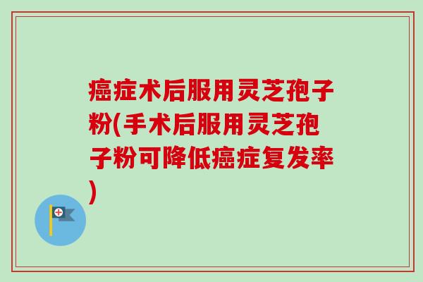 癌症术后服用灵芝孢子粉(手术后服用灵芝孢子粉可降低癌症复发率)