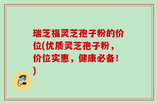 瑞芝福灵芝孢子粉的价位(优质灵芝孢子粉，价位实惠，健康必备！)