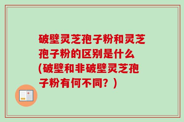 破壁灵芝孢子粉和灵芝孢子粉的区别是什么 (破壁和非破壁灵芝孢子粉有何不同？)