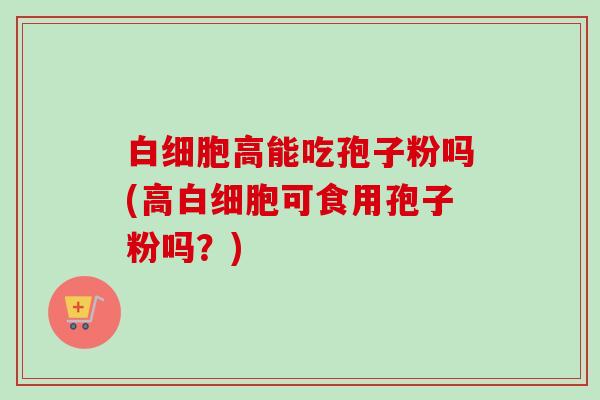 白细胞高能吃孢子粉吗(高白细胞可食用孢子粉吗？)