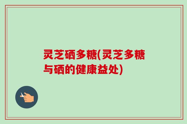 灵芝硒多糖(灵芝多糖与硒的健康益处)