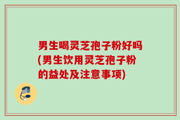 男生喝灵芝孢子粉好吗(男生饮用灵芝孢子粉的益处及注意事项)