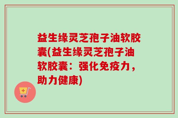 益生缘灵芝孢子油软胶囊(益生缘灵芝孢子油软胶囊：强化免疫力，助力健康)