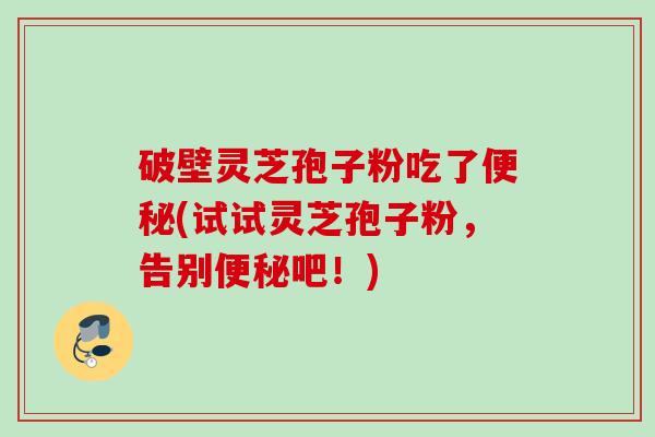 破壁灵芝孢子粉吃了便秘(试试灵芝孢子粉，告别便秘吧！)