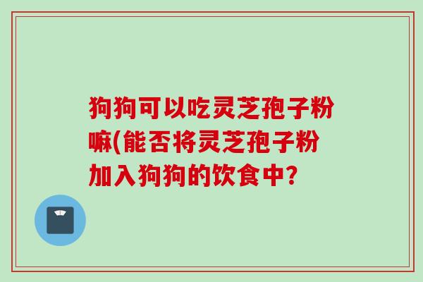 狗狗可以吃灵芝孢子粉嘛(能否将灵芝孢子粉加入狗狗的饮食中？