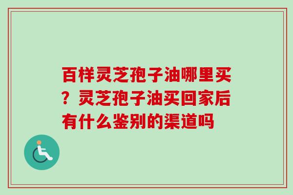 百样灵芝孢子油哪里买？灵芝孢子油买回家后有什么鉴别的渠道吗