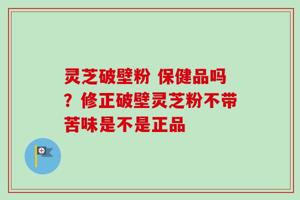 灵芝破壁粉 保健品吗？修正破壁灵芝粉不带苦味是不是正品