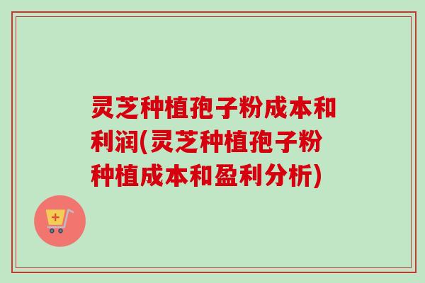 灵芝种植孢子粉成本和利润(灵芝种植孢子粉种植成本和盈利分析)