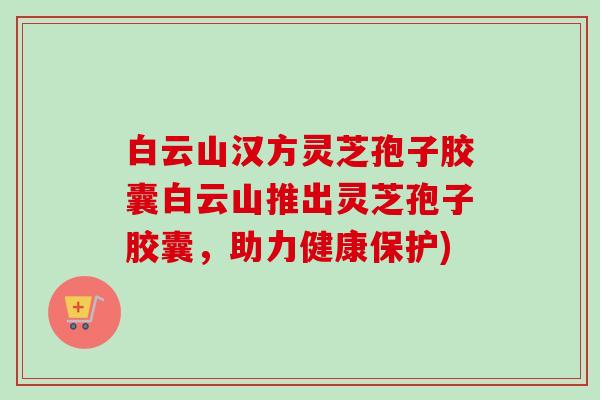 白云山汉方灵芝孢子胶囊白云山推出灵芝孢子胶囊，助力健康保护)