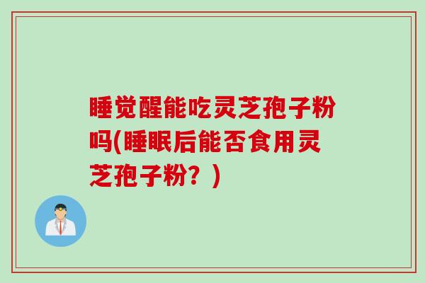 睡觉醒能吃灵芝孢子粉吗(睡眠后能否食用灵芝孢子粉？)