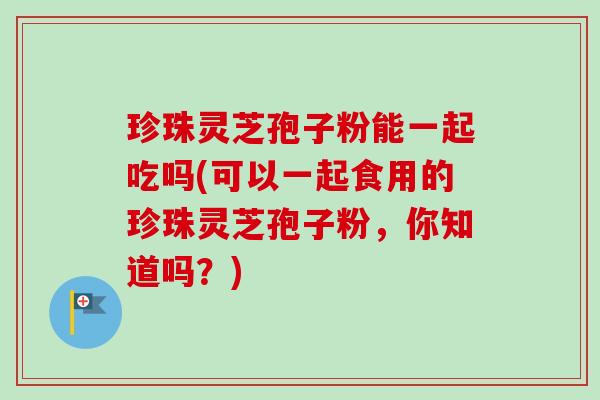 珍珠灵芝孢子粉能一起吃吗(可以一起食用的珍珠灵芝孢子粉，你知道吗？)