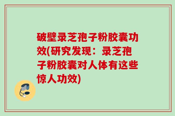 破壁录芝孢子粉胶囊功效(研究发现：录芝孢子粉胶囊对人体有这些惊人功效)
