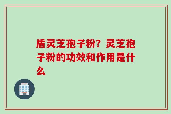 盾灵芝孢子粉？灵芝孢子粉的功效和作用是什么