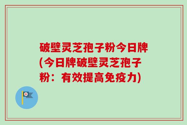 破壁灵芝孢子粉今日牌(今日牌破壁灵芝孢子粉：有效提高免疫力)