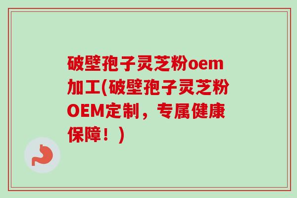 破壁孢子灵芝粉oem加工(破壁孢子灵芝粉OEM定制，专属健康保障！)