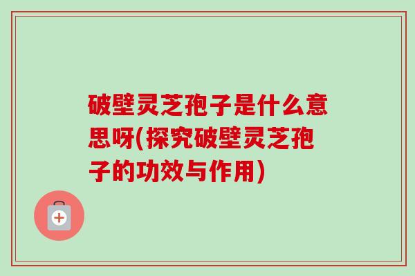破壁灵芝孢子是什么意思呀(探究破壁灵芝孢子的功效与作用)