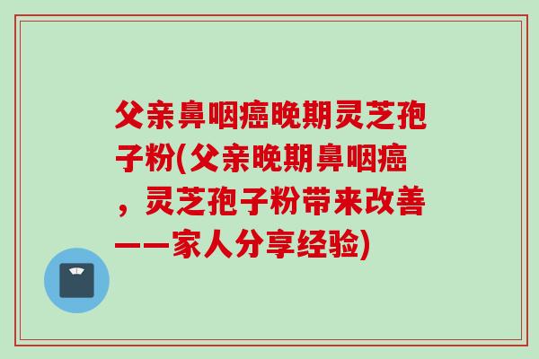 父亲鼻咽癌晚期灵芝孢子粉(父亲晚期鼻咽癌，灵芝孢子粉带来改善——家人分享经验)