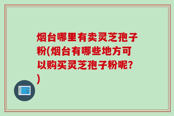 烟台哪里有卖灵芝孢子粉(烟台有哪些地方可以购买灵芝孢子粉呢？)