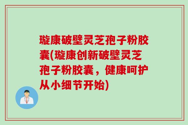 璇康破壁灵芝孢子粉胶囊(璇康创新破壁灵芝孢子粉胶囊，健康呵护从小细节开始)