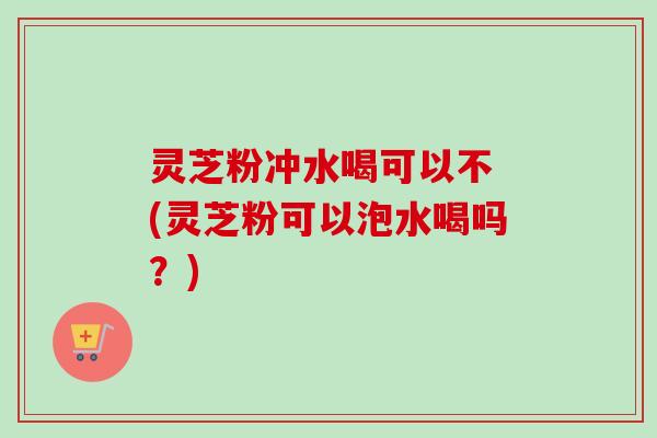 灵芝粉冲水喝可以不 (灵芝粉可以泡水喝吗？)