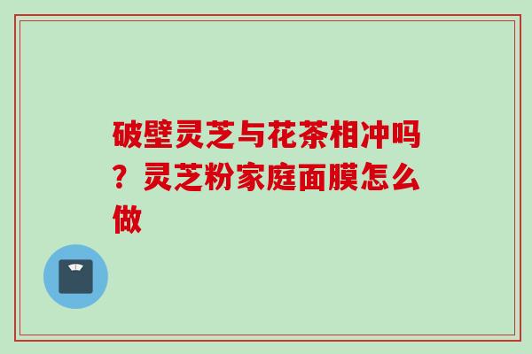 破壁灵芝与花茶相冲吗？灵芝粉家庭面膜怎么做