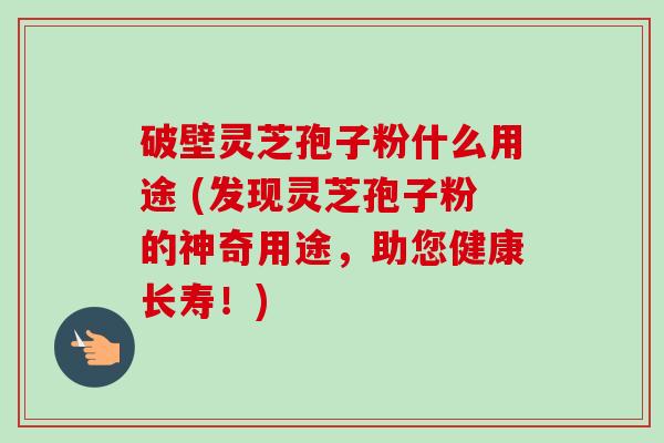 破壁灵芝孢子粉什么用途 (发现灵芝孢子粉的神奇用途，助您健康长寿！)