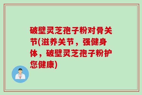 破壁灵芝孢子粉对骨关节(滋养关节，强健身体，破壁灵芝孢子粉护您健康)