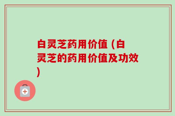 白灵芝药用价值 (白灵芝的药用价值及功效)