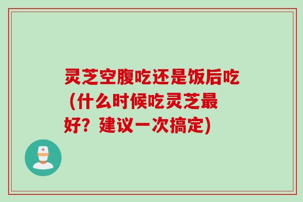 灵芝空腹吃还是饭后吃 (什么时候吃灵芝最好？建议一次搞定)