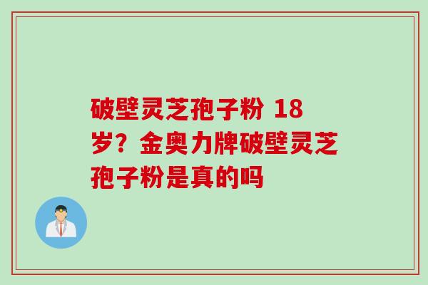 破壁灵芝孢子粉 18岁？金奥力牌破壁灵芝孢子粉是真的吗