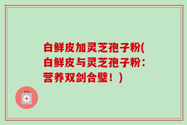 白鲜皮加灵芝孢子粉(白鲜皮与灵芝孢子粉：营养双剑合璧！)
