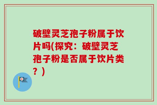 破壁灵芝孢子粉属于饮片吗(探究：破壁灵芝孢子粉是否属于饮片类？)