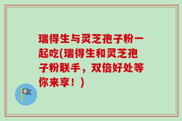 瑞得生与灵芝孢子粉一起吃(瑞得生和灵芝孢子粉联手，双倍好处等你来享！)