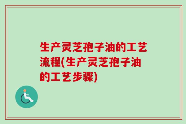 生产灵芝孢子油的工艺流程(生产灵芝孢子油的工艺步骤)