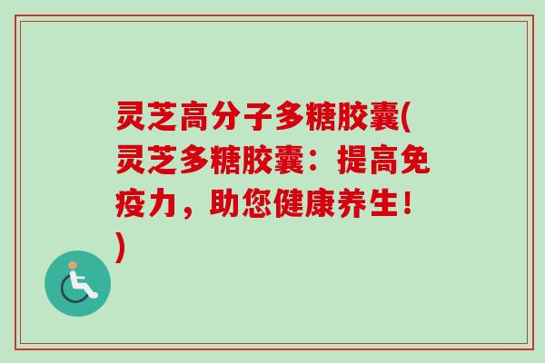 灵芝高分子多糖胶囊(灵芝多糖胶囊：提高免疫力，助您健康养生！)