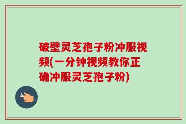 破壁灵芝孢子粉冲服视频(一分钟视频教你正确冲服灵芝孢子粉)