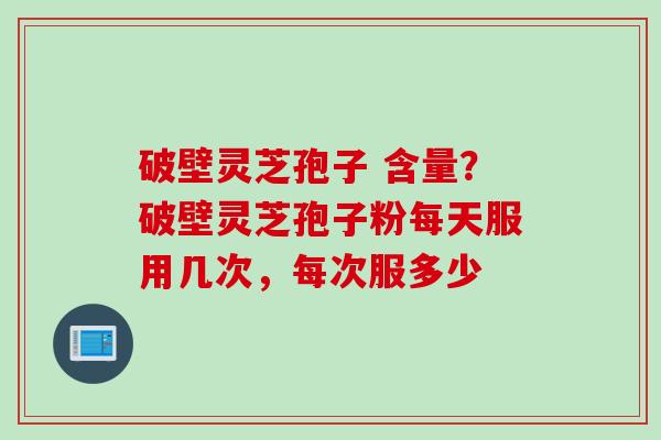 破壁灵芝孢子 含量？破壁灵芝孢子粉每天服用几次，每次服多少