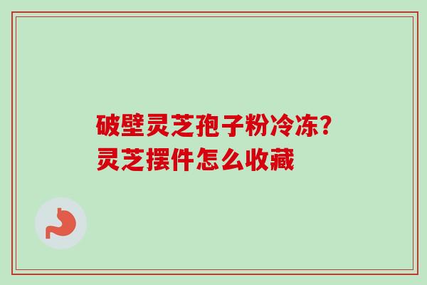 破壁灵芝孢子粉冷冻？灵芝摆件怎么收藏