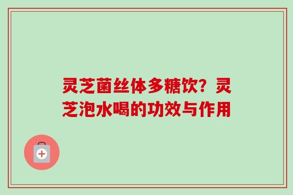 灵芝菌丝体多糖饮？灵芝泡水喝的功效与作用